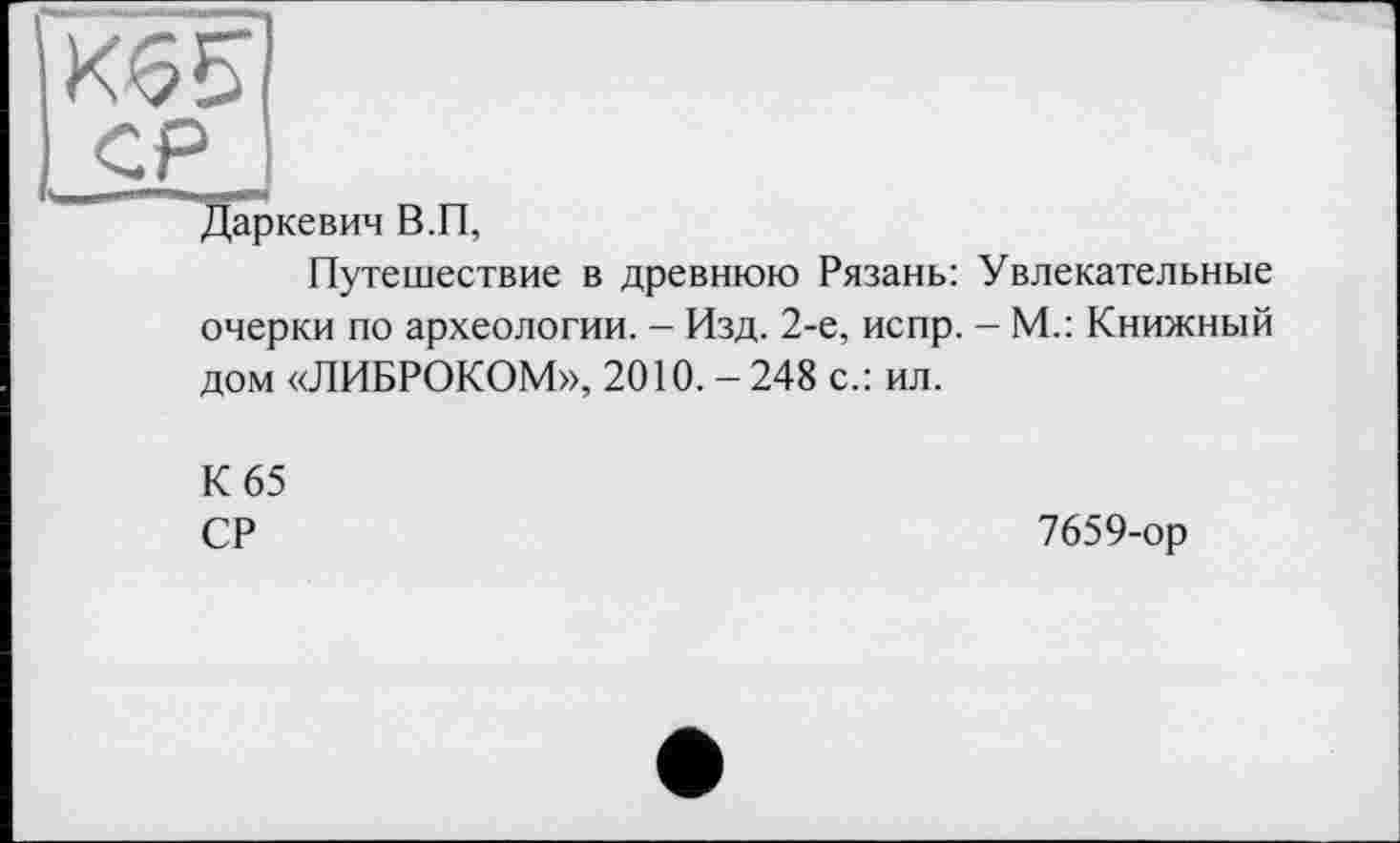 ﻿СР
Даркевич В.П,
Путешествие в древнюю Рязань: Увлекательные очерки по археологии. - Изд. 2-е, испр. - М.: Книжный дом «ЛИБРОКОМ», 2010. - 248 с.: ил.
К 65
СР
7659-ор